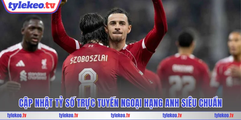 Cập nhật tỷ số trực tuyến Ngoại Hạng Anh siêu chuẩn